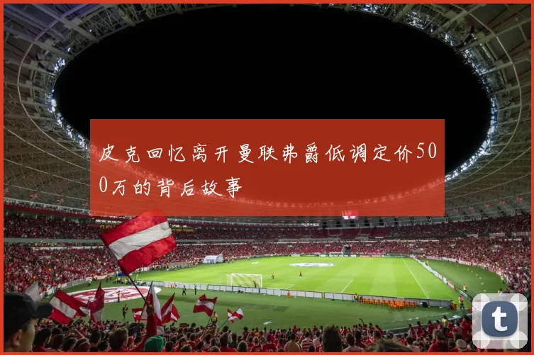 皮克回忆离开曼联弗爵低调定价500万的背后故事