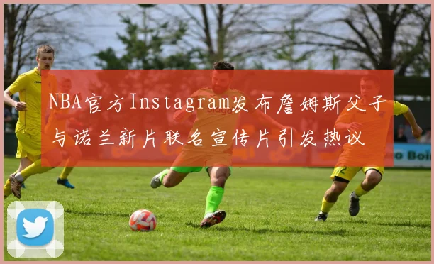 NBA官方Instagram发布詹姆斯父子与诺兰新片联名宣传片引发热议