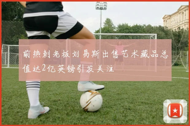 前热刺老板刘易斯出售艺术藏品总值达2亿英镑引发关注