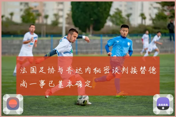法国足协与齐达内秘密谈判接替德尚一事已基本确定
