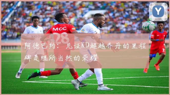 阿德巴约：见证KD超越乔丹的里程碑是理所当然的荣耀