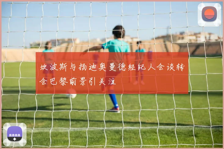 坎波斯与扬迪奥曼德经纪人会谈转会巴黎前景引关注