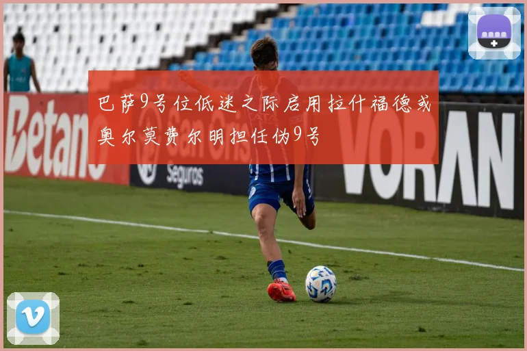 巴萨9号位低迷之际启用拉什福德或奥尔莫费尔明担任伪9号
