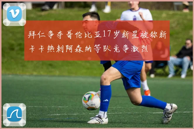 拜仁争夺哥伦比亚17岁新星被称新卡卡热刺阿森纳等队竞争激烈