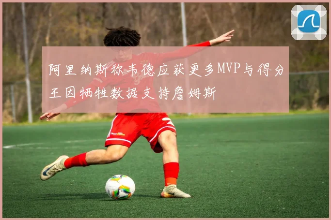 阿里纳斯称韦德应获更多MVP与得分王因牺牲数据支持詹姆斯