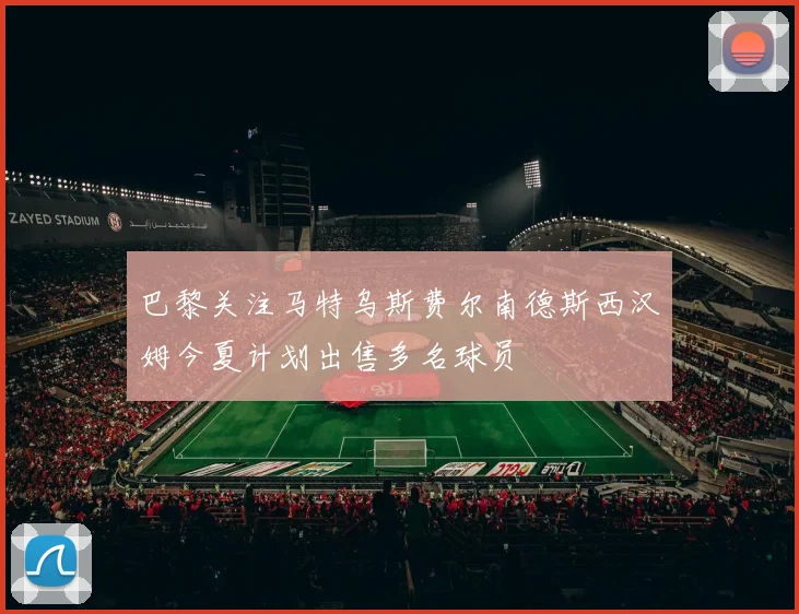 巴黎关注马特乌斯费尔南德斯西汉姆今夏计划出售多名球员