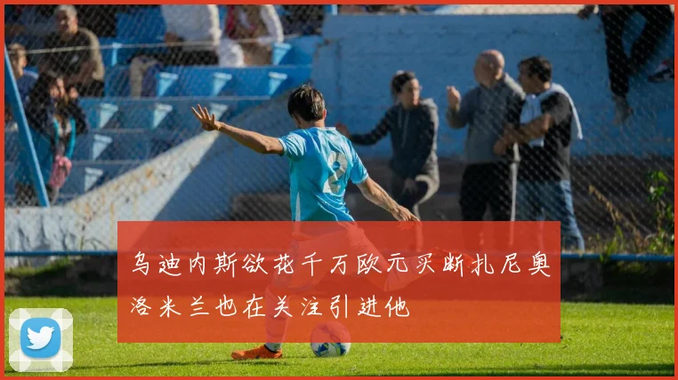乌迪内斯欲花千万欧元买断扎尼奥洛米兰也在关注引进他