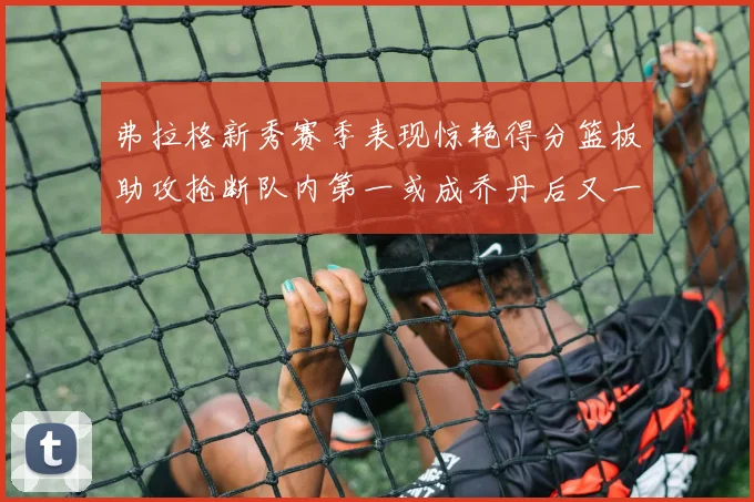 弗拉格新秀赛季表现惊艳得分篮板助攻抢断队内第一或成乔丹后又一传奇