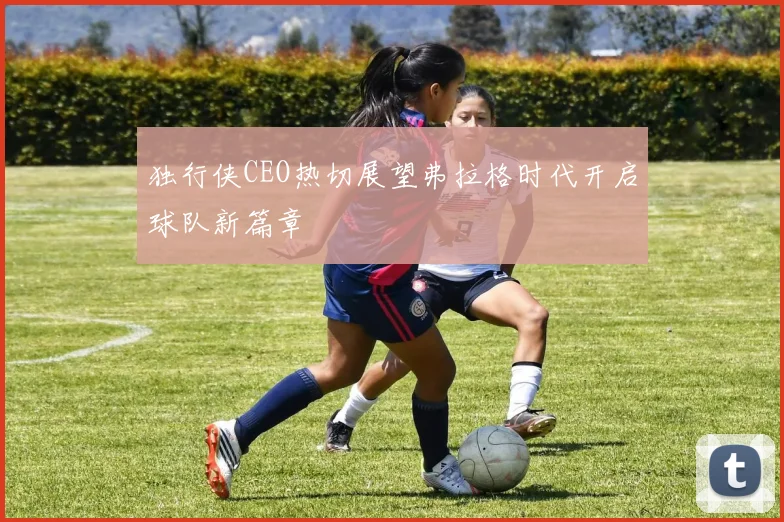 独行侠CEO热切展望弗拉格时代开启球队新篇章