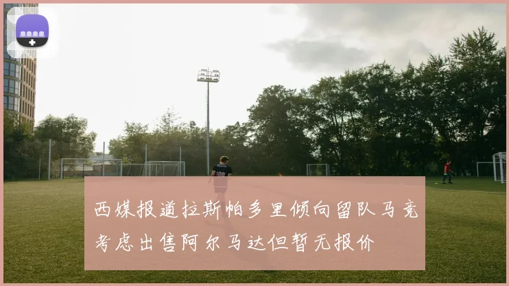 西媒报道拉斯帕多里倾向留队马竞考虑出售阿尔马达但暂无报价
