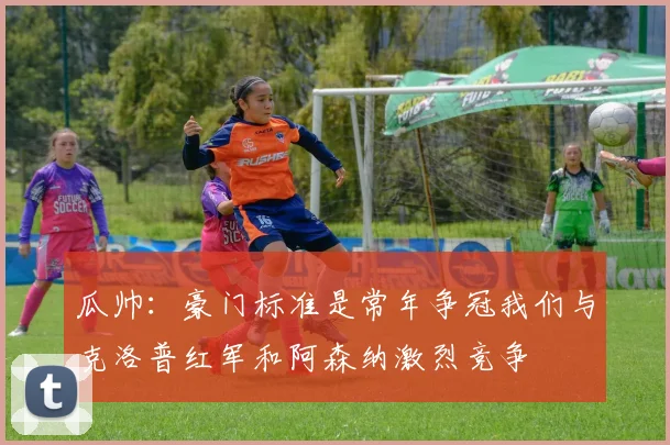 瓜帅：豪门标准是常年争冠我们与克洛普红军和阿森纳激烈竞争