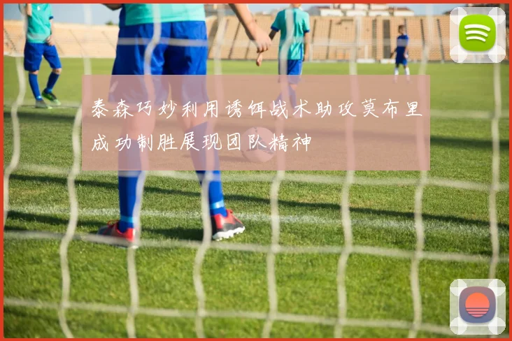 泰森巧妙利用诱饵战术助攻莫布里成功制胜展现团队精神