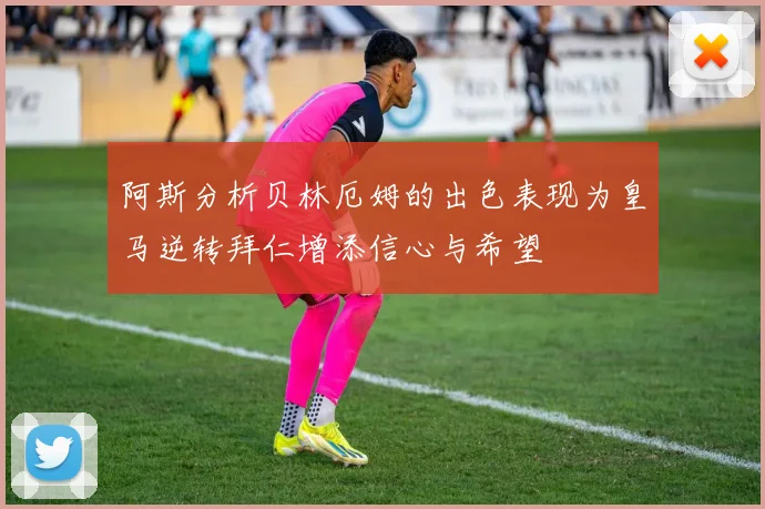 阿斯分析贝林厄姆的出色表现为皇马逆转拜仁增添信心与希望