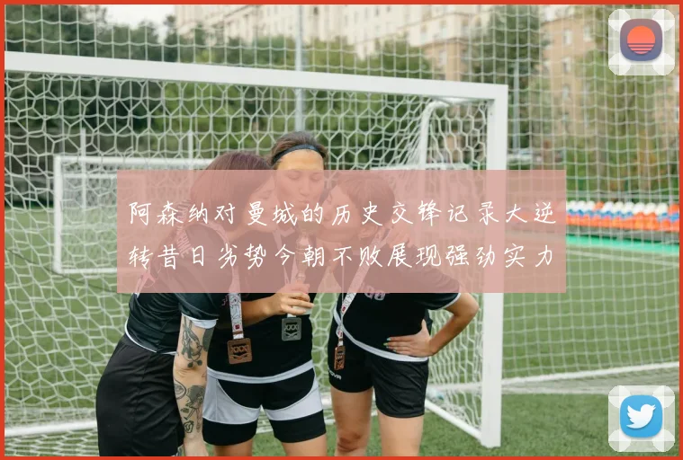 阿森纳对曼城的历史交锋记录大逆转昔日劣势今朝不败展现强劲实力