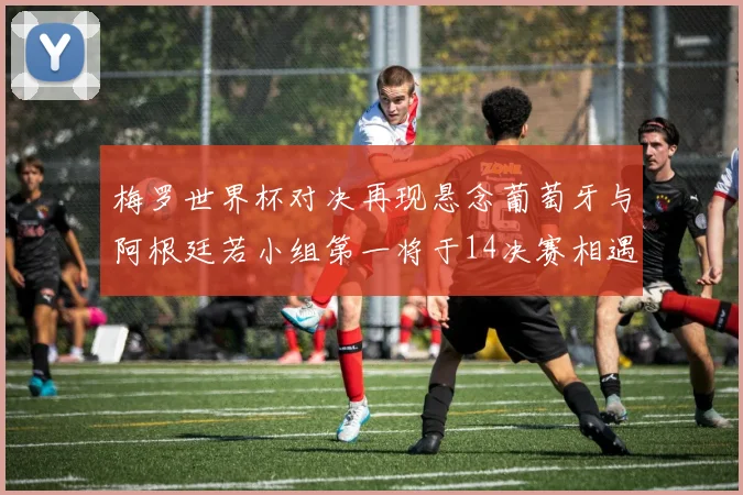 梅罗世界杯对决再现悬念葡萄牙与阿根廷若小组第一将于14决赛相遇