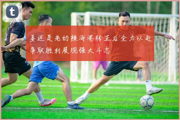 姜还是老的辣海港转正后全力以赴争取胜利展现强大斗志