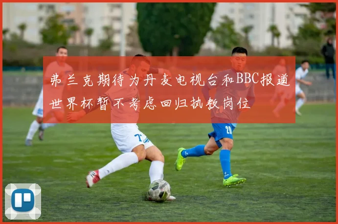 弗兰克期待为丹麦电视台和BBC报道世界杯暂不考虑回归执教岗位