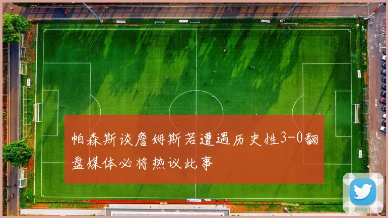 帕森斯谈詹姆斯若遭遇历史性3-0翻盘媒体必将热议此事