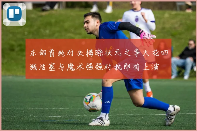 东部首轮对决揭晓状元之争火花四溅活塞与魔术强强对抗即将上演