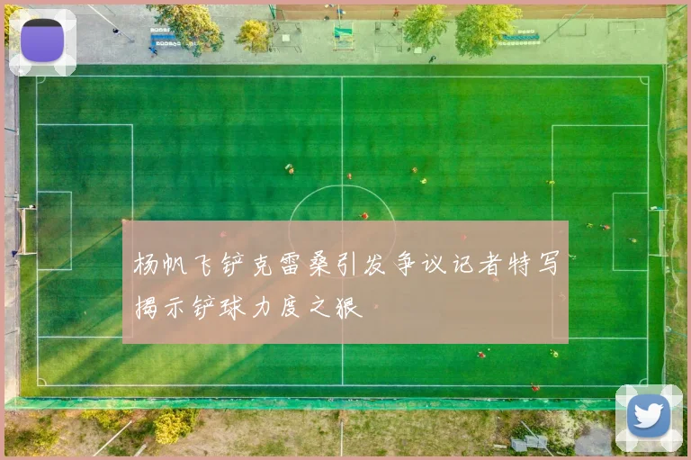 杨帆飞铲克雷桑引发争议记者特写揭示铲球力度之狠