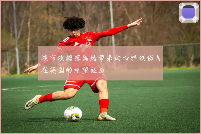埃布埃揭露离婚带来的心理创伤与在英国的绝望经历