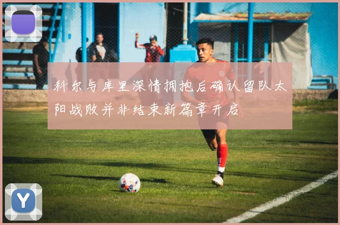 科尔与库里深情拥抱后确认留队太阳战败并非结束新篇章开启