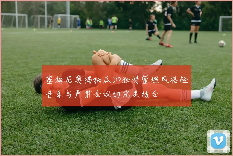 塞梅尼奥揭秘瓜帅独特管理风格轻音乐与严肃会议的完美结合