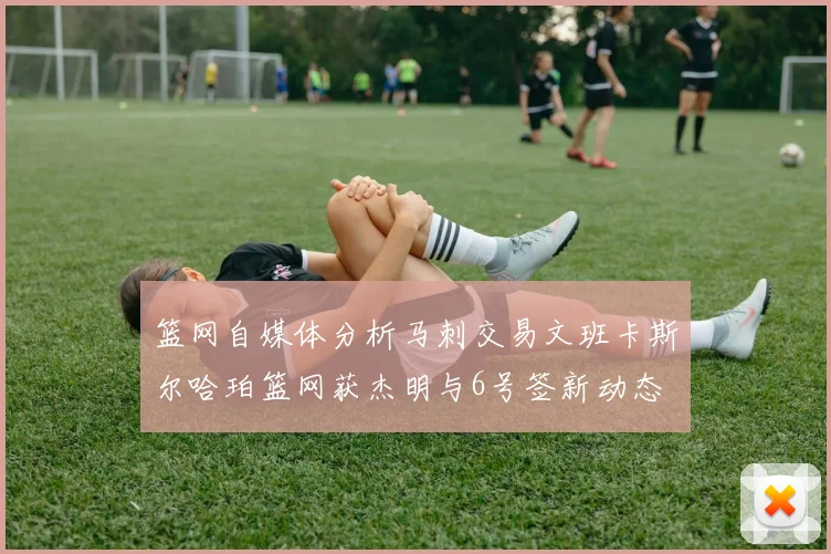 篮网自媒体分析马刺交易文班卡斯尔哈珀篮网获杰明与6号签新动态