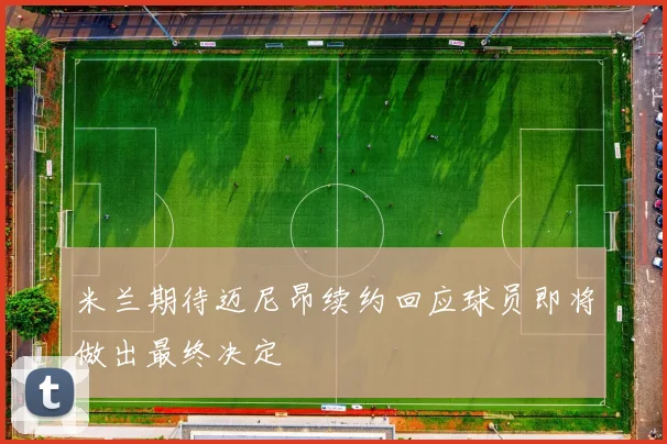 米兰期待迈尼昂续约回应球员即将做出最终决定
