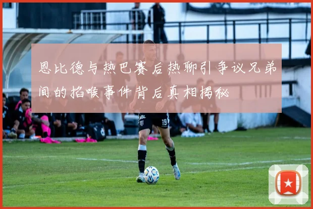 恩比德与热巴赛后热聊引争议兄弟间的掐喉事件背后真相揭秘