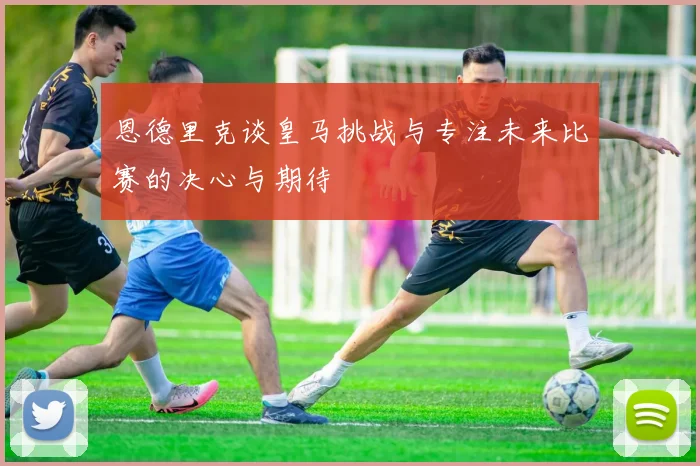恩德里克谈皇马挑战与专注未来比赛的决心与期待