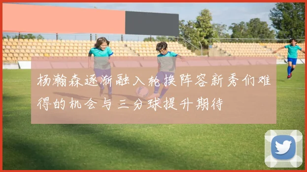 杨瀚森逐渐融入轮换阵容新秀们难得的机会与三分球提升期待