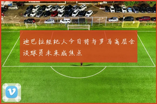 迪巴拉经纪人今日将与罗马高层会谈球员未来成焦点