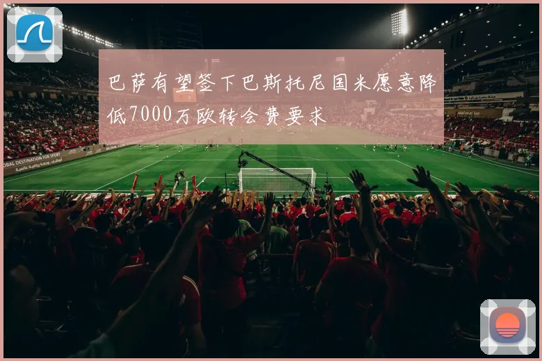 巴萨有望签下巴斯托尼国米愿意降低7000万欧转会费要求