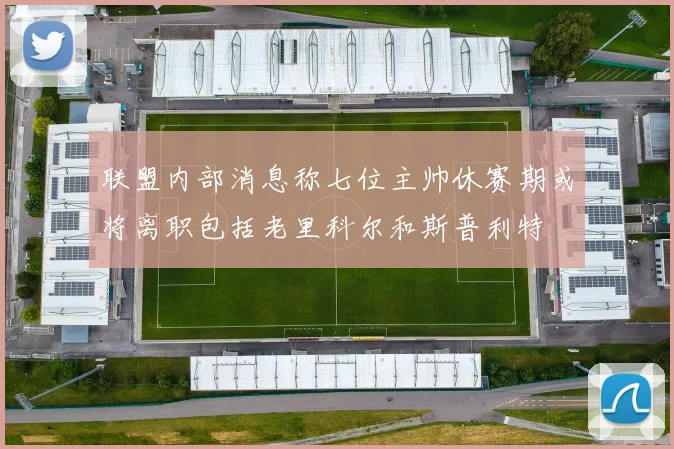 联盟内部消息称七位主帅休赛期或将离职包括老里科尔和斯普利特