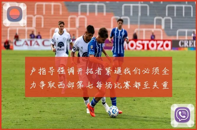 卢指导强调开拓者紧逼我们必须全力争取西部第七每场比赛都至关重要